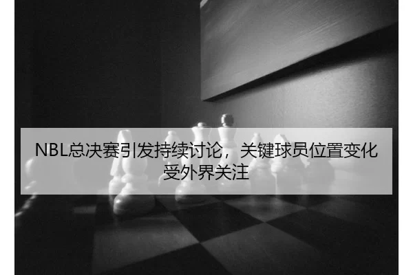 NBL总决赛引发持续讨论，关键球员位置变化受外界关注